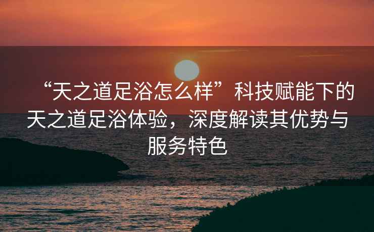 “天之道足浴怎么樣”科技賦能下的天之道足浴體驗，深度解讀其優勢與服務特色