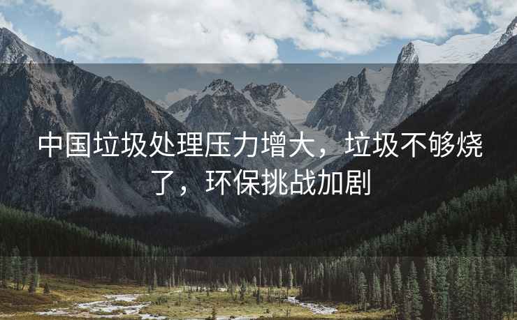 中國垃圾處理壓力增大，垃圾不夠燒了，環(huán)保挑戰(zhàn)加劇