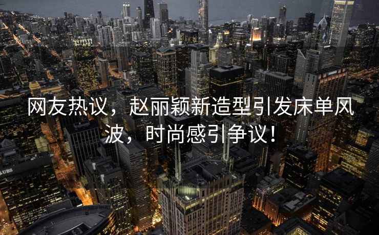 網友熱議，趙麗穎新造型引發床單風波，時尚感引爭議！