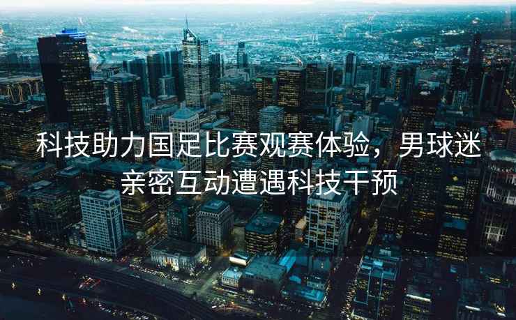 科技助力國足比賽觀賽體驗，男球迷親密互動遭遇科技干預
