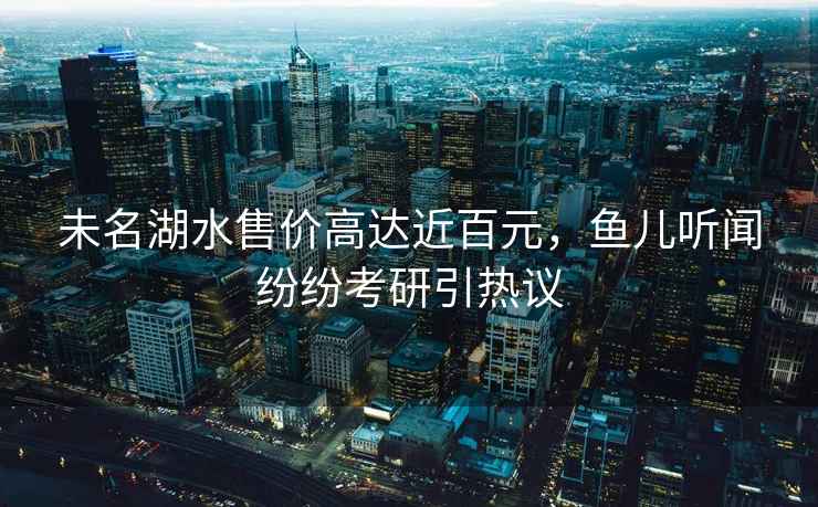 未名湖水售價高達近百元，魚兒聽聞紛紛考研引熱議