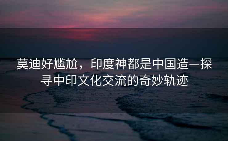 莫迪好尷尬，印度神都是中國造—探尋中印文化交流的奇妙軌跡
