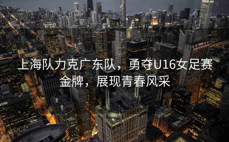 上海隊力克廣東隊，勇奪U16女足賽金牌，展現青春風采