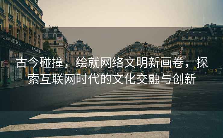 古今碰撞，繪就網絡文明新畫卷，探索互聯網時代的文化交融與創新