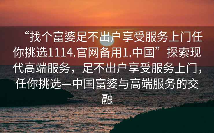 “找個富婆足不出戶享受服務(wù)上門任你挑選1114.官網(wǎng)備用1.中國”探索現(xiàn)代高端服務(wù)，足不出戶享受服務(wù)上門，任你挑選—中國富婆與高端服務(wù)的交融