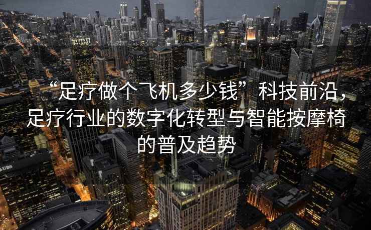 “足療做個飛機多少錢”科技前沿，足療行業的數字化轉型與智能按摩椅的普及趨勢