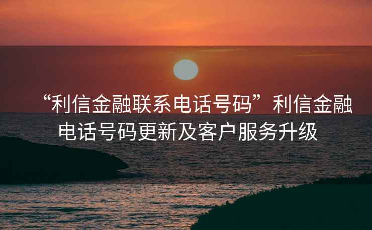 “利信金融聯系電話號碼”利信金融電話號碼更新及客戶服務升級