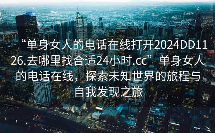 “單身女人的電話在線打開2024DD1126.去哪里找合適24小時.cc”單身女人的電話在線，探索未知世界的旅程與自我發現之旅