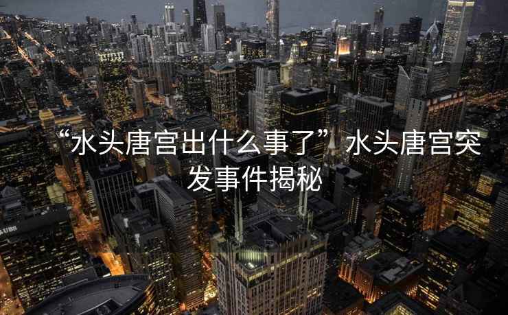 “水頭唐宮出什么事了”水頭唐宮突發事件揭秘