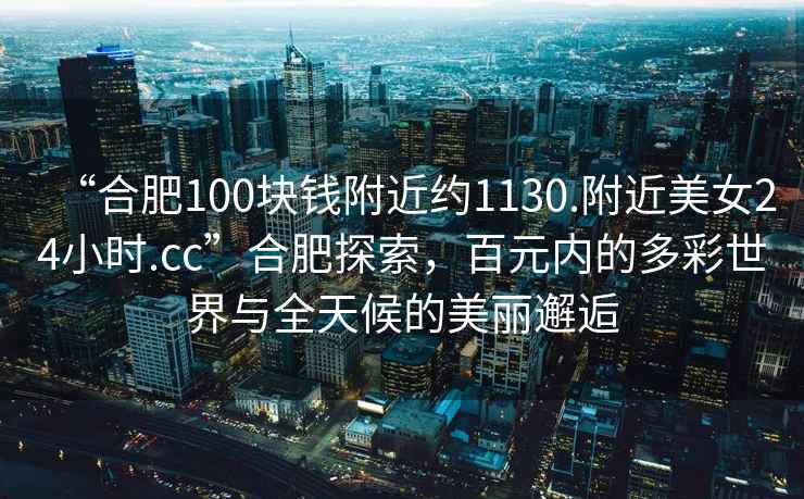 “合肥100塊錢附近約1130.附近美女24小時.cc”合肥探索，百元內的多彩世界與全天候的美麗邂逅