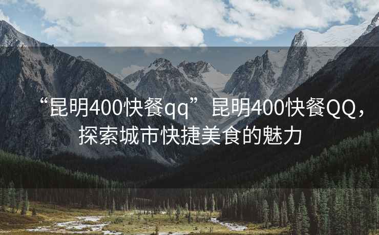 “昆明400快餐qq”昆明400快餐QQ，探索城市快捷美食的魅力
