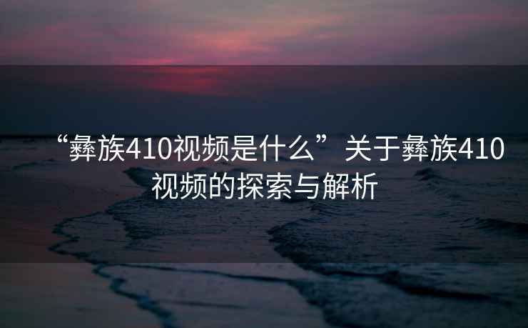 “彝族410視頻是什么”關于彝族410視頻的探索與解析
