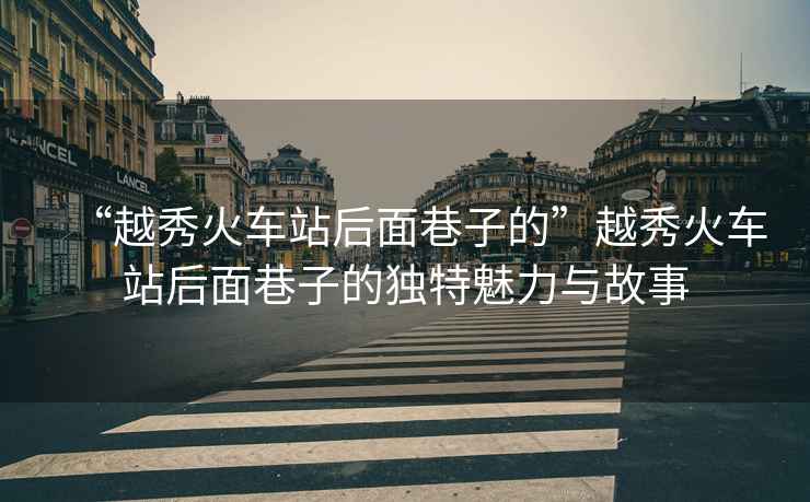 “越秀火車站后面巷子的”越秀火車站后面巷子的獨特魅力與故事
