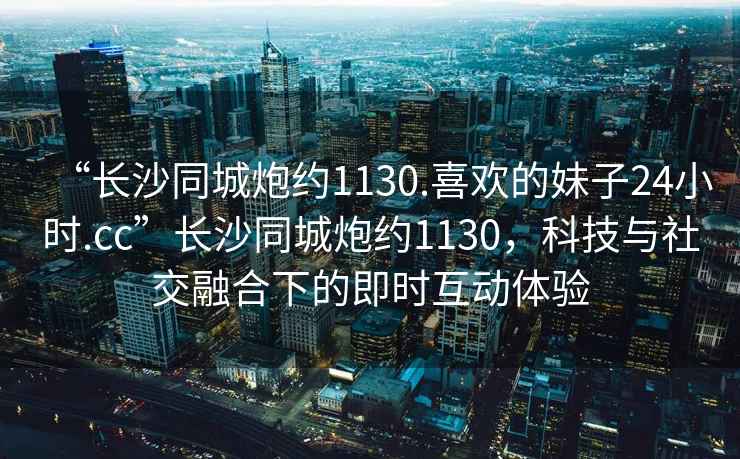 “長沙同城炮約1130.喜歡的妹子24小時(shí).cc”長沙同城炮約1130，科技與社交融合下的即時(shí)互動(dòng)體驗(yàn)