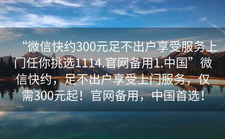 “微信快約300元足不出戶享受服務上門任你挑選1114.官網備用1.中國”微信快約，足不出戶享受上門服務，僅需300元起！官網備用，中國首選！