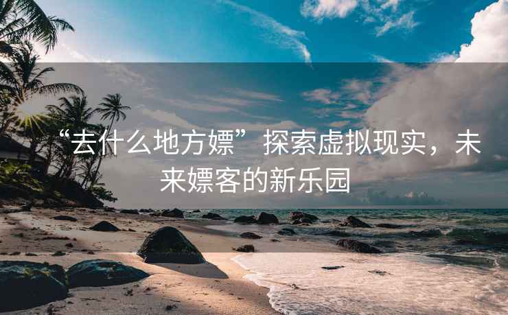 “去什么地方嫖”探索虛擬現(xiàn)實(shí)，未來(lái)嫖客的新樂(lè)園