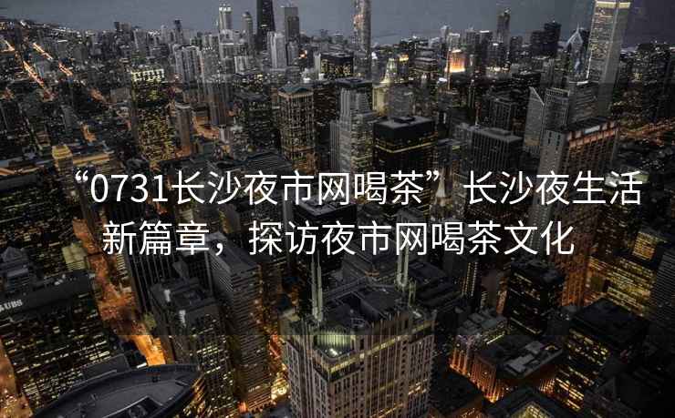 “0731長沙夜市網喝茶”長沙夜生活新篇章，探訪夜市網喝茶文化