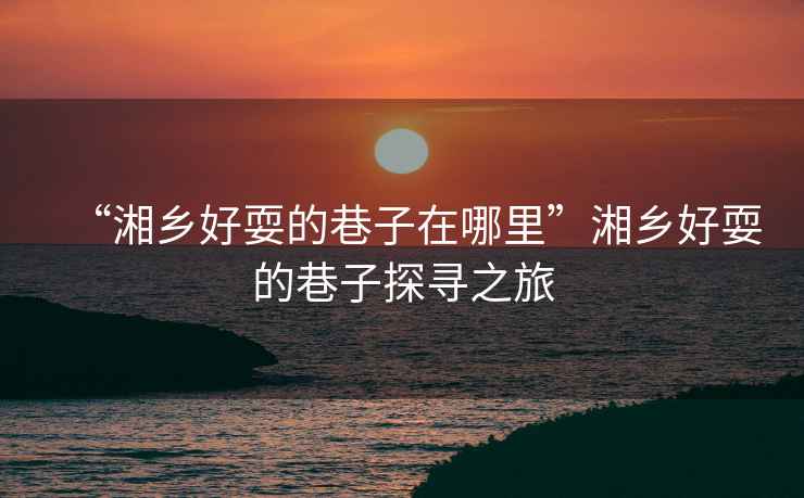 “湘鄉好耍的巷子在哪里”湘鄉好耍的巷子探尋之旅