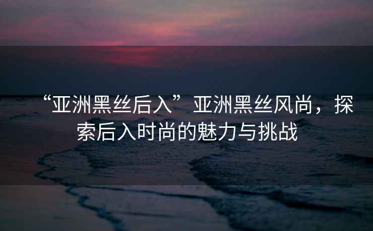 “亞洲黑絲后入”亞洲黑絲風尚，探索后入時尚的魅力與挑戰