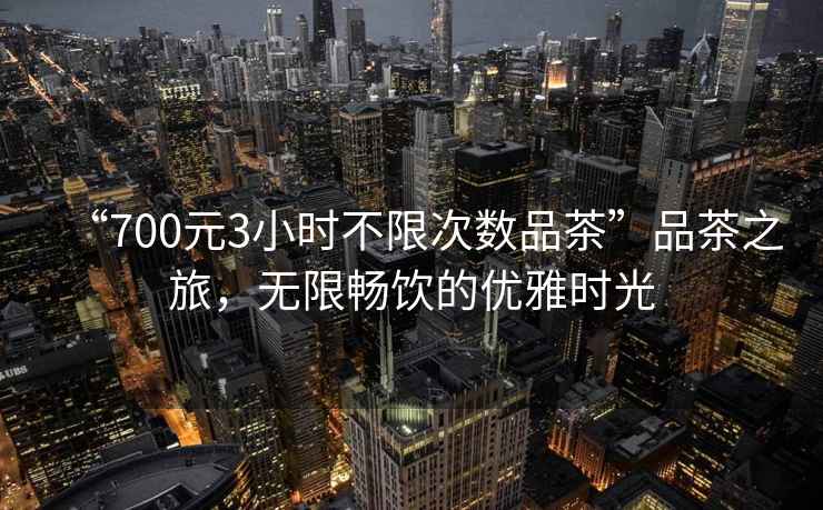 “700元3小時(shí)不限次數(shù)品茶”品茶之旅，無限暢飲的優(yōu)雅時(shí)光