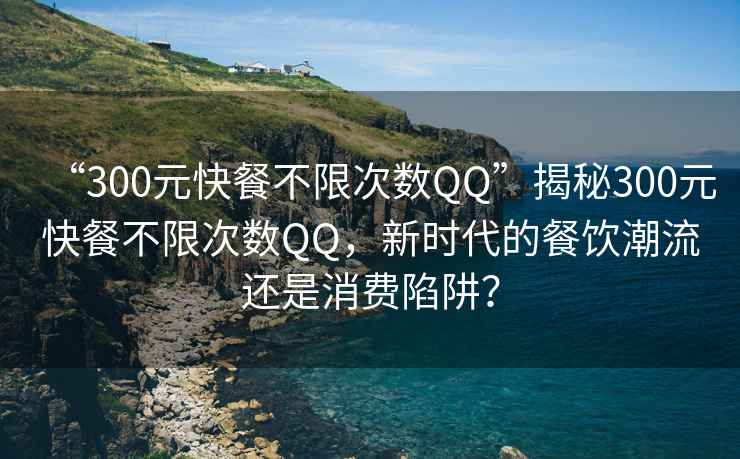 “300元快餐不限次數QQ”揭秘300元快餐不限次數QQ，新時代的餐飲潮流還是消費陷阱？