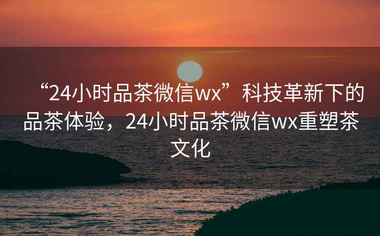 “24小時品茶微信wx”科技革新下的品茶體驗，24小時品茶微信wx重塑茶文化