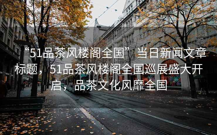 “51品茶風樓閣全國”當日新聞文章標題，51品茶風樓閣全國巡展盛大開啟，品茶文化風靡全國