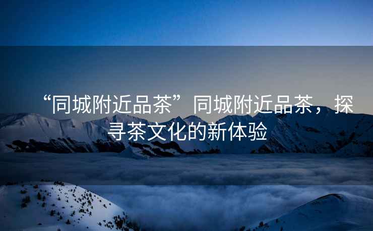 “同城附近品茶”同城附近品茶，探尋茶文化的新體驗