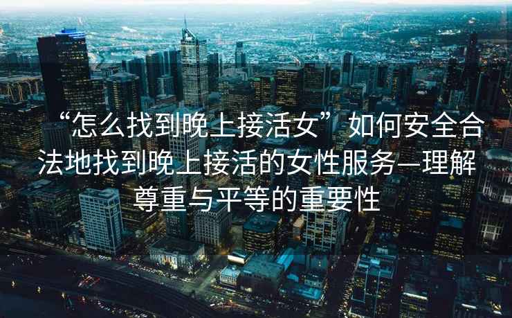 “怎么找到晚上接活女”如何安全合法地找到晚上接活的女性服務—理解尊重與平等的重要性