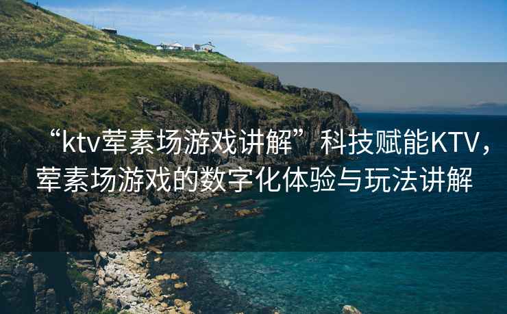 “ktv葷素場游戲講解”科技賦能KTV，葷素場游戲的數(shù)字化體驗與玩法講解