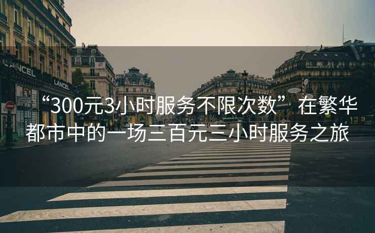 “300元3小時服務不限次數”在繁華都市中的一場三百元三小時服務之旅