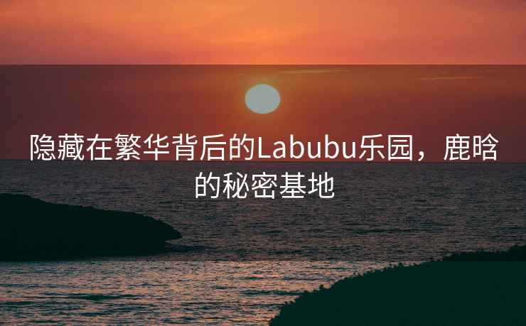 隱藏在繁華背后的Labubu樂園，鹿晗的秘密基地