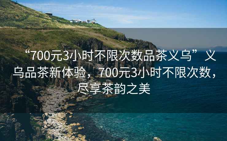 “700元3小時不限次數品茶義烏”義烏品茶新體驗，700元3小時不限次數，盡享茶韻之美