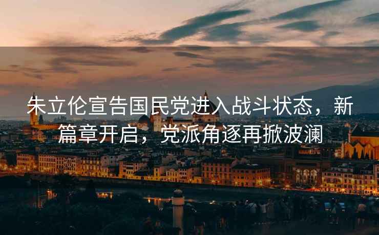 朱立倫宣告國民黨進入戰斗狀態，新篇章開啟，黨派角逐再掀波瀾