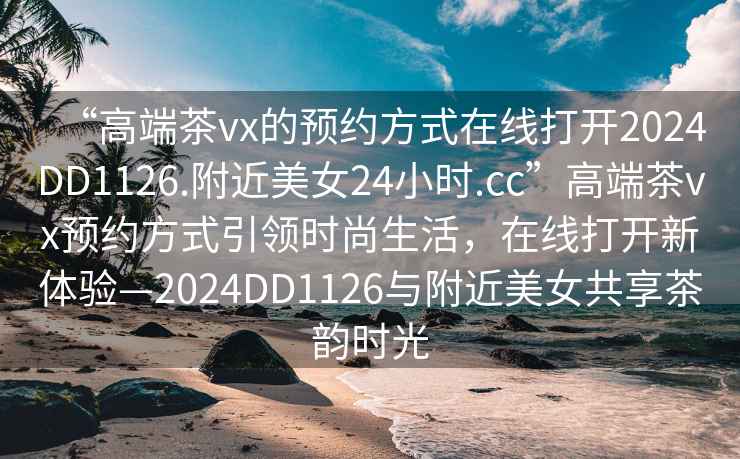 “高端茶vx的預(yù)約方式在線打開2024DD1126.附近美女24小時.cc”高端茶vx預(yù)約方式引領(lǐng)時尚生活，在線打開新體驗—2024DD1126與附近美女共享茶韻時光