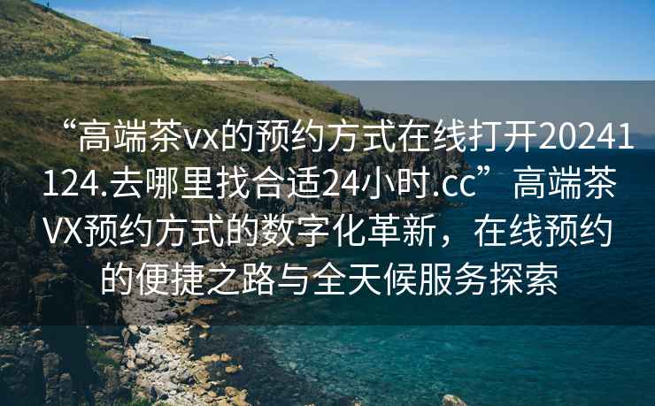 “高端茶vx的預(yù)約方式在線打開20241124.去哪里找合適24小時.cc”高端茶VX預(yù)約方式的數(shù)字化革新，在線預(yù)約的便捷之路與全天候服務(wù)探索