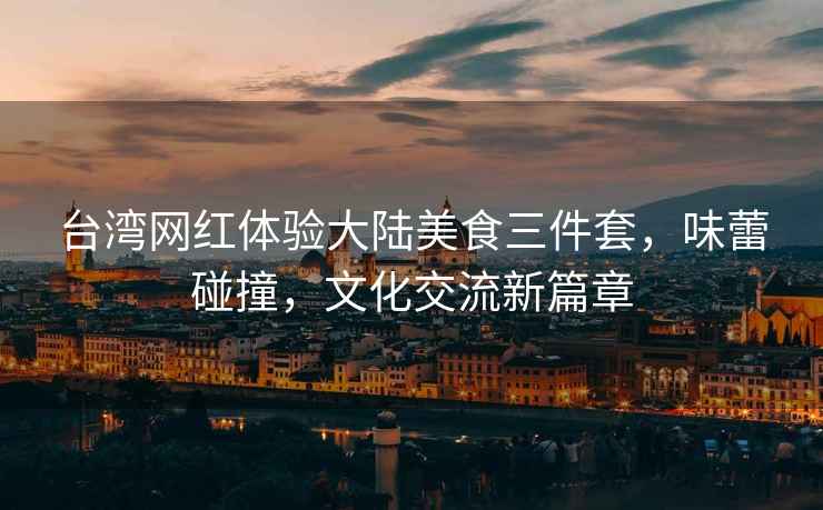臺灣網紅體驗大陸美食三件套，味蕾碰撞，文化交流新篇章
