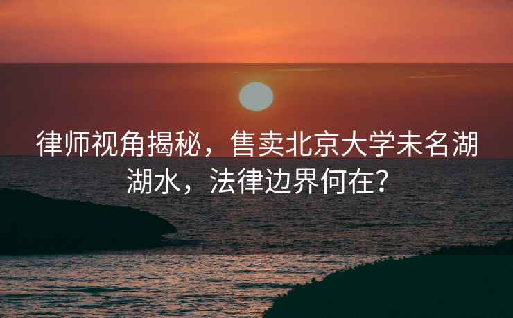 律師視角揭秘，售賣北京大學未名湖湖水，法律邊界何在？