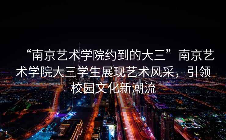 “南京藝術(shù)學(xué)院約到的大三”南京藝術(shù)學(xué)院大三學(xué)生展現(xiàn)藝術(shù)風(fēng)采，引領(lǐng)校園文化新潮流