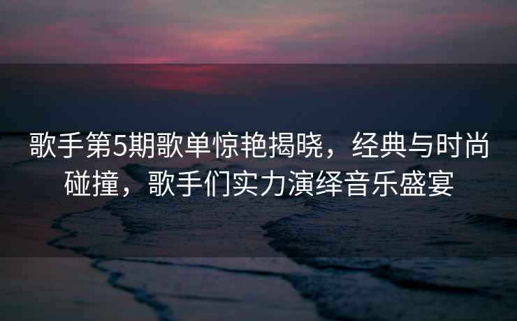 歌手第5期歌單驚艷揭曉，經(jīng)典與時尚碰撞，歌手們實力演繹音樂盛宴