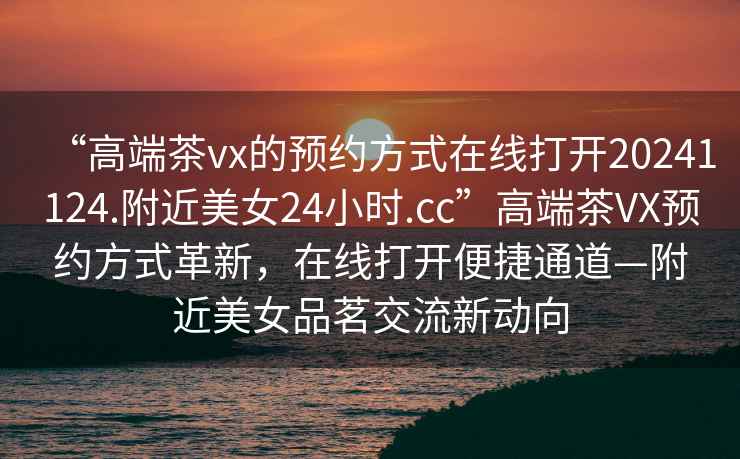 “高端茶vx的預約方式在線打開20241124.附近美女24小時.cc”高端茶VX預約方式革新，在線打開便捷通道—附近美女品茗交流新動向