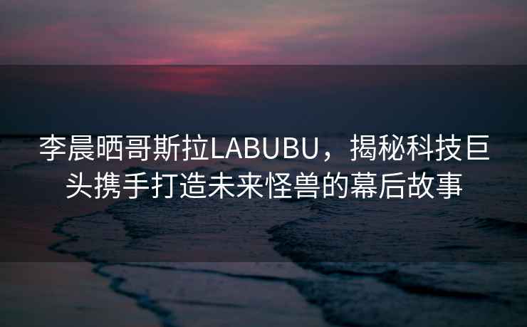 李晨曬哥斯拉LABUBU，揭秘科技巨頭攜手打造未來怪獸的幕后故事
