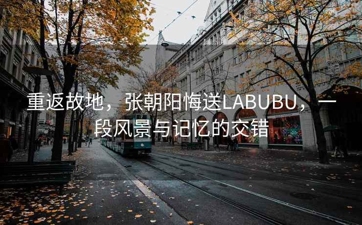 重返故地，張朝陽悔送LABUBU，一段風景與記憶的交錯