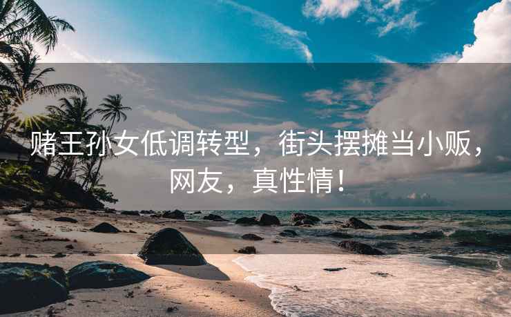 賭王孫女低調轉型，街頭擺攤當小販，網友，真性情！