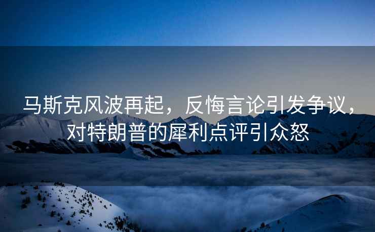 馬斯克風波再起，反悔言論引發爭議，對特朗普的犀利點評引眾怒