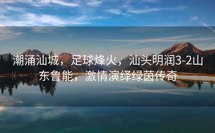 潮涌汕城，足球烽火，汕頭明潤3-2山東魯能，激情演繹綠茵傳奇