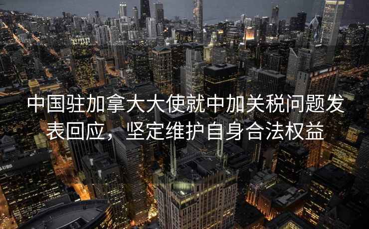 中國駐加拿大大使就中加關稅問題發表回應，堅定維護自身合法權益