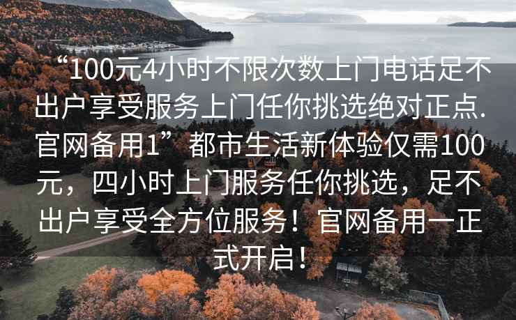 “100元4小時不限次數上門電話足不出戶享受服務上門任你挑選絕對正點.官網備用1”都市生活新體驗僅需100元，四小時上門服務任你挑選，足不出戶享受全方位服務！官網備用一正式開啟！