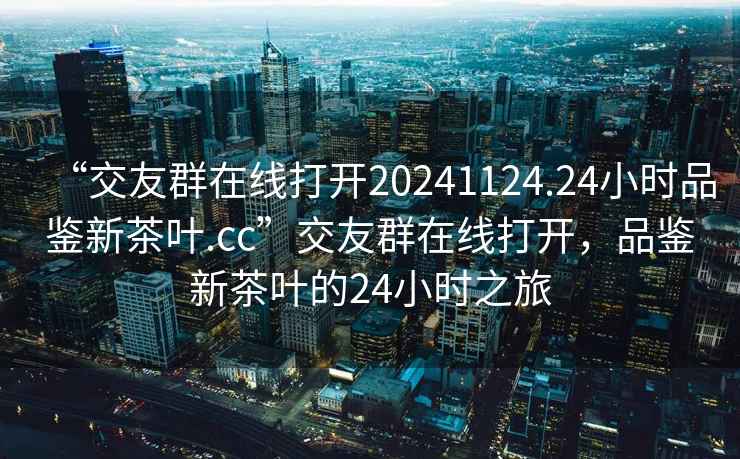 “交友群在線打開20241124.24小時品鑒新茶葉.cc”交友群在線打開，品鑒新茶葉的24小時之旅