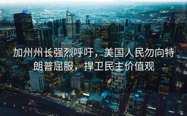 加州州長強烈呼吁，美國人民勿向特朗普屈服，捍衛民主價值觀